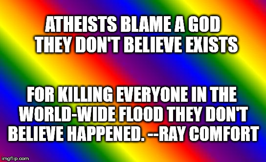 RainbowTemplate | ATHEISTS BLAME A GOD 
THEY DON'T BELIEVE EXISTS; FOR KILLING EVERYONE
IN THE WORLD-WIDE FLOOD
THEY DON'T BELIEVE HAPPENED.
--RAY COMFORT | image tagged in rainbowtemplate | made w/ Imgflip meme maker