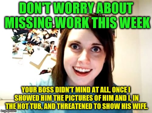 Overly Attached Girlfriend Meme | DON'T WORRY ABOUT MISSING WORK THIS WEEK; YOUR BOSS DIDN'T MIND AT ALL, ONCE I SHOWED HIM THE PICTURES OF HIM AND I, IN THE HOT TUB, AND THREATENED TO SHOW HIS WIFE. | image tagged in memes,overly attached girlfriend | made w/ Imgflip meme maker