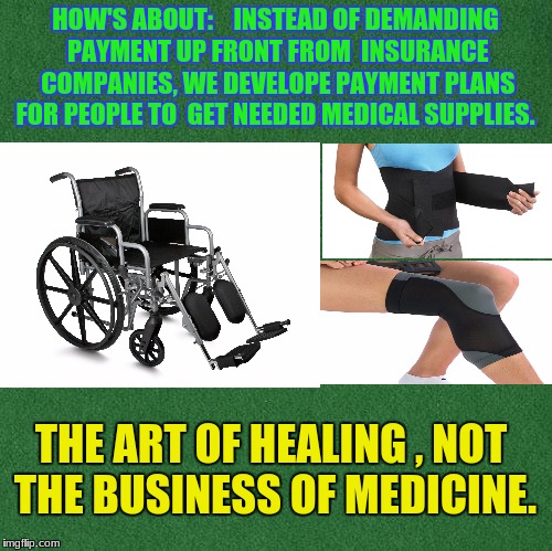 healing | HOW'S ABOUT:  
 INSTEAD OF DEMANDING PAYMENT UP FRONT FROM  INSURANCE COMPANIES, WE DEVELOPE PAYMENT PLANS FOR PEOPLE TO  GET NEEDED MEDICAL SUPPLIES. THE ART OF HEALING , NOT THE BUSINESS OF MEDICINE. | image tagged in health care | made w/ Imgflip meme maker