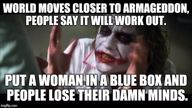 And everybody loses their minds Meme | WORLD MOVES CLOSER TO ARMAGEDDON, PEOPLE SAY IT WILL WORK OUT. PUT A WOMAN IN A BLUE BOX AND PEOPLE LOSE THEIR DAMN MINDS. | image tagged in memes,and everybody loses their minds | made w/ Imgflip meme maker
