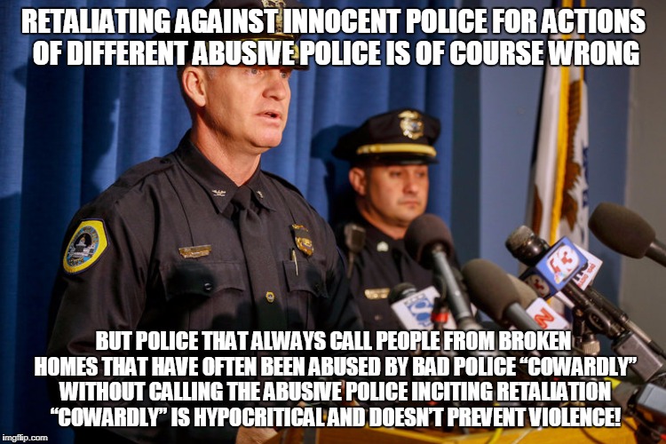 RETALIATING AGAINST INNOCENT POLICE FOR ACTIONS OF DIFFERENT ABUSIVE POLICE IS OF COURSE WRONG; BUT POLICE THAT ALWAYS CALL PEOPLE FROM BROKEN HOMES THAT HAVE OFTEN BEEN ABUSED BY BAD POLICE “COWARDLY” WITHOUT CALLING THE ABUSIVE POLICE INCITING RETALIATION “COWARDLY” IS HYPOCRITICAL AND DOESN’T PREVENT VIOLENCE! | made w/ Imgflip meme maker