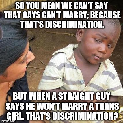 Third World Skeptical Kid | SO YOU MEAN WE CAN'T SAY THAT GAYS CAN'T MARRY; BECAUSE THAT'S DISCRIMINATION. BUT WHEN A STRAIGHT GUY SAYS HE WON'T MARRY A TRANS GIRL, THAT'S DISCRIMINATION? | image tagged in memes,third world skeptical kid,transgender,lgbt,discrimination,homosexuality | made w/ Imgflip meme maker