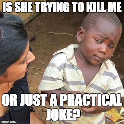 Pretty weird. | IS SHE TRYING TO KILL ME; OR JUST A PRACTICAL JOKE? | image tagged in memes,third world skeptical kid | made w/ Imgflip meme maker