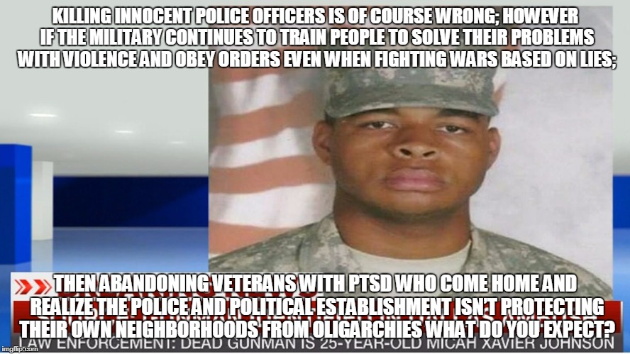 KILLING INNOCENT POLICE OFFICERS IS OF COURSE WRONG; HOWEVER IF THE MILITARY CONTINUES TO TRAIN PEOPLE TO SOLVE THEIR PROBLEMS WITH VIOLENCE AND OBEY ORDERS EVEN WHEN FIGHTING WARS BASED ON LIES;; THEN ABANDONING VETERANS WITH PTSD WHO COME HOME AND REALIZE THE POLICE AND POLITICAL ESTABLISHMENT ISN’T PROTECTING THEIR OWN NEIGHBORHOODS FROM OLIGARCHIES WHAT DO YOU EXPECT? | made w/ Imgflip meme maker