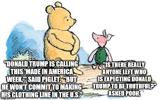 winnie the pooh and piglet | "IS THERE REALLY ANYONE LEFT WHO IS EXPECTING DONALD TRUMP TO BE TRUTHFUL?" ASKED POOH. "DONALD TRUMP IS CALLING THIS 'MADE IN AMERICA WEEK,'" SAID PIGLET.  "BUT HE WON'T COMMIT TO MAKING HIS CLOTHING LINE IN THE U.S." | image tagged in winnie the pooh and piglet | made w/ Imgflip meme maker
