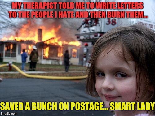 Disaster Girl | MY THERAPIST TOLD ME TO WRITE LETTERS TO THE PEOPLE I HATE AND THEN BURN THEM... SAVED A BUNCH ON POSTAGE... SMART LADY | image tagged in memes,disaster girl | made w/ Imgflip meme maker