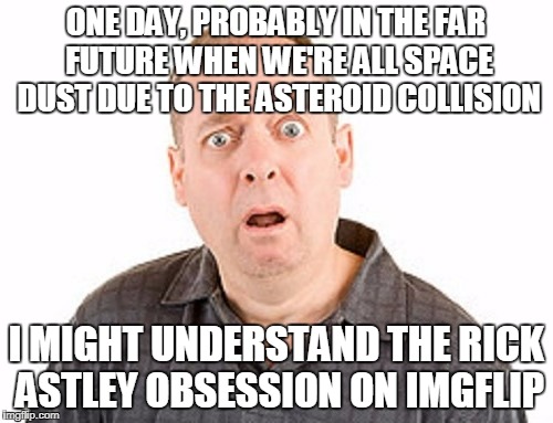 ONE DAY, PROBABLY IN THE FAR FUTURE WHEN WE'RE ALL SPACE DUST DUE TO THE ASTEROID COLLISION I MIGHT UNDERSTAND THE RICK ASTLEY OBSESSION ON  | made w/ Imgflip meme maker