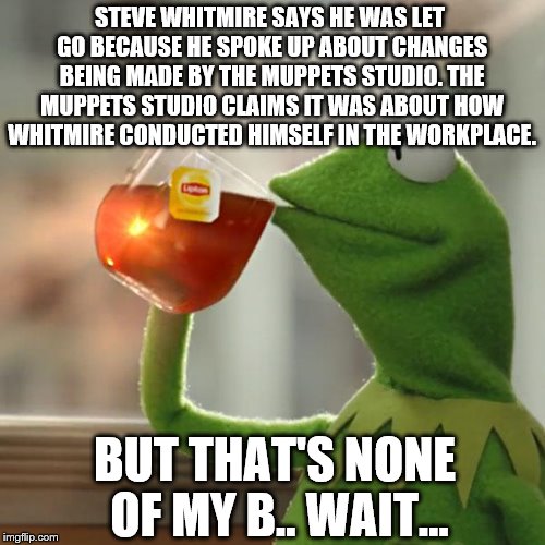 But That's None Of My Business | STEVE WHITMIRE SAYS HE WAS LET GO BECAUSE HE SPOKE UP ABOUT CHANGES BEING MADE BY THE MUPPETS STUDIO. THE MUPPETS STUDIO CLAIMS IT WAS ABOUT HOW WHITMIRE CONDUCTED HIMSELF IN THE WORKPLACE. BUT THAT'S NONE OF MY B.. WAIT... | image tagged in memes,but thats none of my business,kermit the frog | made w/ Imgflip meme maker