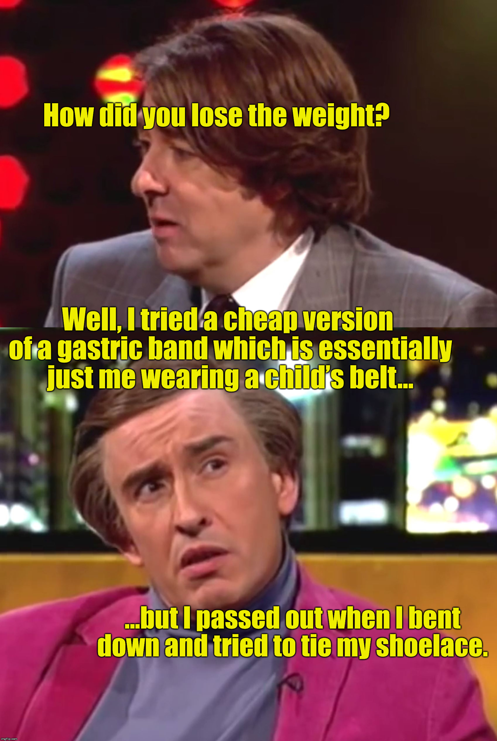 Alan Partridge | How did you lose the weight? Well, I tried a cheap version of a gastric band which is essentially just me wearing a child’s belt…; ...but I passed out when I bent down and tried to tie my shoelace. | image tagged in alan partridge | made w/ Imgflip meme maker