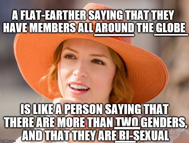 Condescending Kendrick | A FLAT-EARTHER SAYING THAT THEY HAVE MEMBERS ALL AROUND THE GLOBE IS LIKE A PERSON SAYING THAT THERE ARE MORE THAN TWO GENDERS, AND THAT THE | image tagged in condescending kendrick | made w/ Imgflip meme maker