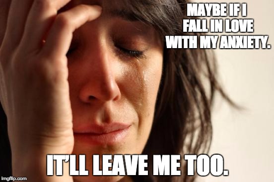 First World Problems | MAYBE IF I FALL IN LOVE WITH MY ANXIETY. IT’LL LEAVE ME TOO. | image tagged in memes,first world problems | made w/ Imgflip meme maker