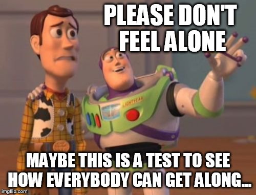 X, X Everywhere Meme | PLEASE DON'T FEEL ALONE MAYBE THIS IS A TEST TO SEE HOW EVERYBODY CAN GET ALONG... | image tagged in memes,x x everywhere | made w/ Imgflip meme maker