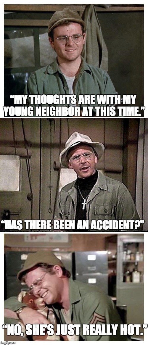 It's so hard being away from her. | “MY THOUGHTS ARE WITH MY YOUNG NEIGHBOR AT THIS TIME.”; “HAS THERE BEEN AN ACCIDENT?”; “NO, SHE’S JUST REALLY HOT.” | image tagged in mash | made w/ Imgflip meme maker
