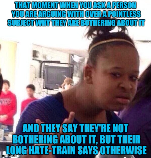 This ever happened to you and you are just like... | THAT MOMENT WHEN YOU ASK A PERSON YOU ARE ARGUING WITH OVER A POINTLESS SUBJECT WHY THEY ARE BOTHERING ABOUT IT; AND THEY SAY THEY'RE NOT BOTHERING ABOUT IT, BUT THEIR LONG HATE-TRAIN SAYS OTHERWISE | image tagged in memes,black girl wat,funny | made w/ Imgflip meme maker