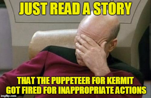Captain Picard Facepalm Meme | JUST READ A STORY THAT THE PUPPETEER FOR KERMIT GOT FIRED FOR INAPPROPRIATE ACTIONS | image tagged in memes,captain picard facepalm | made w/ Imgflip meme maker