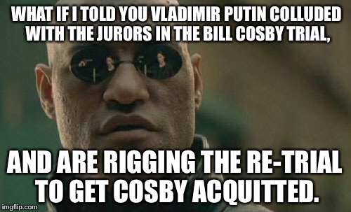 Bill Cosby trial jurors colluding with Putin | WHAT IF I TOLD YOU VLADIMIR PUTIN COLLUDED WITH THE JURORS IN THE BILL COSBY TRIAL, AND ARE RIGGING THE RE-TRIAL TO GET COSBY ACQUITTED. | image tagged in memes,matrix morpheus,russians,bill cosby,rape culture,collusion | made w/ Imgflip meme maker