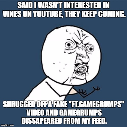 Youtube has a sucky selection method. | SAID I WASN'T INTERESTED IN VINES ON YOUTUBE, THEY KEEP COMING. SHRUGGED OFF A FAKE "FT.GAMEGRUMPS" VIDEO AND GAMEGRUMPS DISSAPEARED FROM MY FEED. | image tagged in memes,y u no,youtube,broken | made w/ Imgflip meme maker