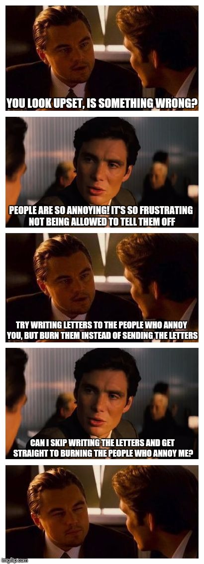 Leonardo Inception (Extended) | YOU LOOK UPSET, IS SOMETHING WRONG? PEOPLE ARE SO ANNOYING! IT'S SO FRUSTRATING NOT BEING ALLOWED TO TELL THEM OFF; TRY WRITING LETTERS TO THE PEOPLE WHO ANNOY YOU, BUT BURN THEM INSTEAD OF SENDING THE LETTERS; CAN I SKIP WRITING THE LETTERS AND GET STRAIGHT TO BURNING THE PEOPLE WHO ANNOY ME? | image tagged in leonardo inception extended | made w/ Imgflip meme maker