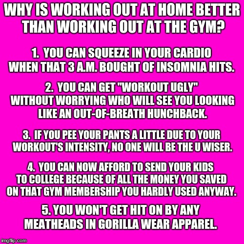 Blank Hot Pink Background | WHY IS WORKING OUT AT HOME BETTER THAN WORKING OUT AT THE GYM? 1.  YOU CAN SQUEEZE IN YOUR CARDIO WHEN THAT 3 A.M. BOUGHT OF INSOMNIA HITS. 2.  YOU CAN GET "WORKOUT UGLY" WITHOUT WORRYING WHO WILL SEE YOU LOOKING LIKE AN OUT-OF-BREATH HUNCHBACK. 3.  IF YOU PEE YOUR PANTS A LITTLE DUE TO YOUR WORKOUT'S INTENSITY, NO ONE WILL BE THE U WISER. 4.  YOU CAN NOW AFFORD TO SEND YOUR KIDS TO COLLEGE BECAUSE OF ALL THE MONEY YOU SAVED ON THAT GYM MEMBERSHIP YOU HARDLY USED ANYWAY. 5. YOU WON'T GET HIT ON BY ANY MEATHEADS IN GORILLA WEAR APPAREL. | image tagged in blank hot pink background | made w/ Imgflip meme maker