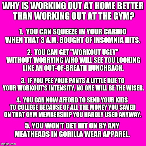 Why is working out at home better than working out at the gym? | WHY IS WORKING OUT AT HOME BETTER THAN WORKING OUT AT THE GYM? 1.  YOU CAN SQUEEZE IN YOUR CARDIO WHEN THAT 3 A.M. BOUGHT OF INSOMNIA HITS. 2.  YOU CAN GET "WORKOUT UGLY" WITHOUT WORRYING WHO WILL SEE YOU LOOKING LIKE AN OUT-OF-BREATH HUNCHBACK. 3.  IF YOU PEE YOUR PANTS A LITTLE DUE TO YOUR WORKOUT'S INTENSITY, NO ONE WILL BE THE WISER. 4.  YOU CAN NOW AFFORD TO SEND YOUR KIDS TO COLLEGE BECAUSE OF ALL THE MONEY YOU SAVED ON THAT GYM MEMBERSHIP YOU HARDLY USED ANYWAY. 5. YOU WON'T GET HIT ON BY ANY MEATHEADS IN GORILLA WEAR APPAREL. | image tagged in blank hot pink background | made w/ Imgflip meme maker