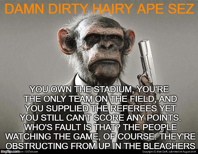 obstructionists | DAMN DIRTY HAIRY APE SEZ; YOU OWN THE STADIUM, YOU'RE THE ONLY TEAM ON THE FIELD, AND YOU SUPPLIED THE REFEREES YET YOU STILL CAN'T SCORE ANY POINTS. WHO'S FAULT IS THAT? THE PEOPLE WATCHING THE GAME, OF COURSE. THEY'RE OBSTRUCTING FROM UP IN THE BLEACHERS | image tagged in damn dirty hairy ape,obstruction,gop hubrus | made w/ Imgflip meme maker