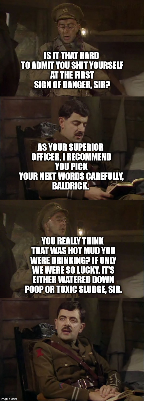 Convoluted Comparison Blackadder | IS IT THAT HARD TO ADMIT YOU SHIT YOURSELF AT THE FIRST SIGN OF DANGER, SIR? AS YOUR SUPERIOR OFFICER, I RECOMMEND YOU PICK YOUR NEXT WORDS CAREFULLY, BALDRICK. YOU REALLY THINK THAT WAS HOT MUD YOU WERE DRINKING? IF ONLY WE WERE SO LUCKY. IT'S EITHER WATERED DOWN POOP OR TOXIC SLUDGE, SIR. | image tagged in convoluted comparison blackadder | made w/ Imgflip meme maker