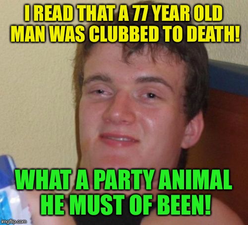 Raise a little hell | I READ THAT A 77 YEAR OLD MAN WAS CLUBBED TO DEATH! WHAT A PARTY ANIMAL HE MUST OF BEEN! | image tagged in memes,10 guy,funny | made w/ Imgflip meme maker