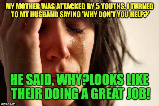 Let the games begin  | MY MOTHER WAS ATTACKED BY 5 YOUTHS. I TURNED TO MY HUSBAND SAYING 'WHY DON'T YOU HELP?'; HE SAID, WHY?LOOKS LIKE THEIR DOING A GREAT JOB! | image tagged in memes,first world problems,funny | made w/ Imgflip meme maker