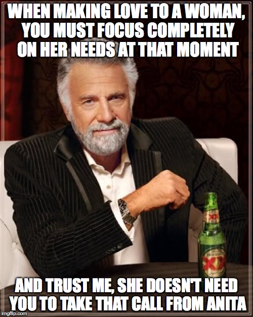 when making love to a woman | WHEN MAKING LOVE TO A WOMAN, YOU MUST FOCUS COMPLETELY ON HER NEEDS AT THAT MOMENT; AND TRUST ME, SHE DOESN'T NEED YOU TO TAKE THAT CALL FROM ANITA | image tagged in memes,the most interesting man in the world | made w/ Imgflip meme maker