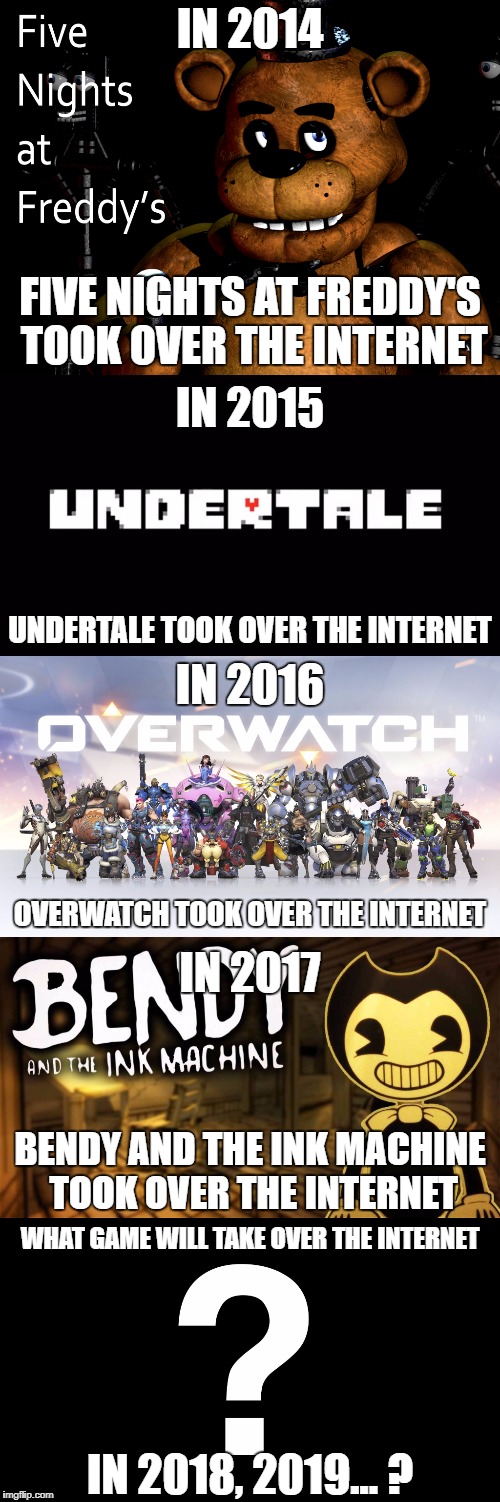 What Game Will Take Over The Internet? | IN 2014; FIVE NIGHTS AT FREDDY'S TOOK OVER THE INTERNET; IN 2015; UNDERTALE TOOK OVER THE INTERNET; IN 2016; OVERWATCH TOOK OVER THE INTERNET; IN 2017; BENDY AND THE INK MACHINE TOOK OVER THE INTERNET; WHAT GAME WILL TAKE OVER THE INTERNET; IN 2018, 2019... ? | image tagged in five nights at freddy's,undertale,overwatch,bendy and the ink machine,video games,internet | made w/ Imgflip meme maker