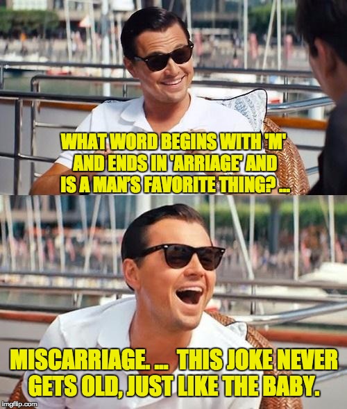 Leonardo Dicaprio Wolf Of Wall Street Meme | WHAT WORD BEGINS WITH 'M' AND ENDS IN 'ARRIAGE' AND IS A MAN’S FAVORITE THING? …; MISCARRIAGE. …

THIS JOKE NEVER GETS OLD, JUST LIKE THE BABY. | image tagged in memes,leonardo dicaprio wolf of wall street | made w/ Imgflip meme maker