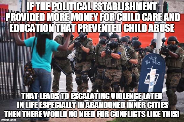 Us police | IF THE POLITICAL ESTABLISHMENT PROVIDED MORE MONEY FOR CHILD CARE AND EDUCATION THAT PREVENTED CHILD ABUSE; THAT LEADS TO ESCALATING VIOLENCE LATER IN LIFE ESPECIALLY IN ABANDONED INNER CITIES THEN THERE WOULD NO NEED FOR CONFLICTS LIKE THIS! | image tagged in us police | made w/ Imgflip meme maker