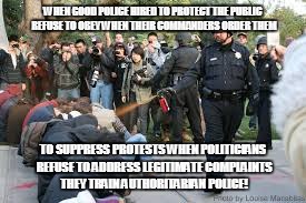Police Attack | WHEN GOOD POLICE HIRED TO PROTECT THE PUBLIC REFUSE TO OBEY WHEN THEIR COMMANDERS ORDER THEM; TO SUPPRESS PROTESTS WHEN POLITICIANS REFUSE TO ADDRESS LEGITIMATE COMPLAINTS THEY TRAIN AUTHORITARIAN POLICE! | image tagged in police attack | made w/ Imgflip meme maker