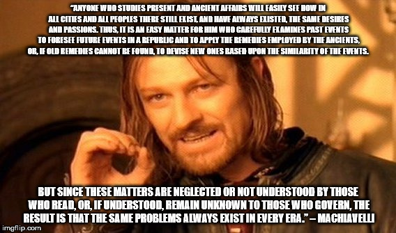 One Does Not Simply Meme | “ANYONE WHO STUDIES PRESENT AND ANCIENT AFFAIRS WILL EASILY SEE HOW IN ALL CITIES AND ALL PEOPLES THERE STILL EXIST, AND HAVE ALWAYS EXISTED, THE SAME DESIRES AND PASSIONS. THUS, IT IS AN EASY MATTER FOR HIM WHO CAREFULLY EXAMINES PAST EVENTS TO FORESEE FUTURE EVENTS IN A REPUBLIC AND TO APPLY THE REMEDIES EMPLOYED BY THE ANCIENTS, OR, IF OLD REMEDIES CANNOT BE FOUND, TO DEVISE NEW ONES BASED UPON THE SIMILARITY OF THE EVENTS. BUT SINCE THESE MATTERS ARE NEGLECTED OR NOT UNDERSTOOD BY THOSE WHO READ, OR, IF UNDERSTOOD, REMAIN UNKNOWN TO THOSE WHO GOVERN, THE RESULT IS THAT THE SAME PROBLEMS ALWAYS EXIST IN EVERY ERA.” – MACHIAVELLI | image tagged in memes,one does not simply | made w/ Imgflip meme maker