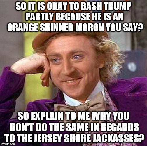 Creepy Condescending Wonka Meme | SO IT IS OKAY TO BASH TRUMP PARTLY BECAUSE HE IS AN  ORANGE SKINNED MORON YOU SAY? SO EXPLAIN TO ME WHY YOU DON'T DO THE SAME IN REGARDS TO THE JERSEY SHORE JACKASSES? | image tagged in memes,creepy condescending wonka | made w/ Imgflip meme maker