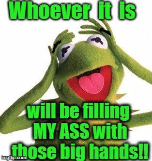 Whoever  it  is will be filling MY ASS with those big hands!! | image tagged in scared kermit | made w/ Imgflip meme maker