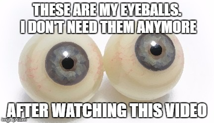 eyeballs | THESE ARE MY EYEBALLS. I DON'T NEED THEM ANYMORE; AFTER WATCHING THIS VIDEO | image tagged in eyeballs | made w/ Imgflip meme maker