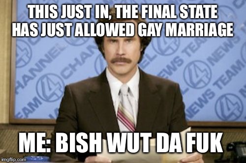 Ron Burgundy Meme | THIS JUST IN, THE FINAL STATE HAS JUST ALLOWED GAY MARRIAGE; ME: BISH WUT DA FUK | image tagged in memes,ron burgundy | made w/ Imgflip meme maker