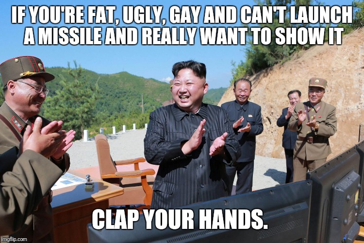Kim Jong un | IF YOU'RE FAT, UGLY, GAY AND CAN'T LAUNCH A MISSILE AND REALLY WANT TO SHOW IT; CLAP YOUR HANDS. | image tagged in kim jong un | made w/ Imgflip meme maker