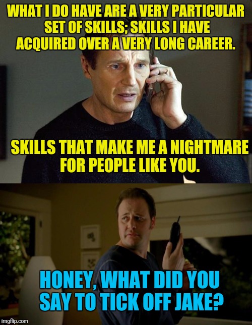 He Hated the "She Sounds Hideous" Crack. | WHAT I DO HAVE ARE A VERY PARTICULAR SET OF SKILLS; SKILLS I HAVE ACQUIRED OVER A VERY LONG CAREER. SKILLS THAT MAKE ME A NIGHTMARE FOR PEOPLE LIKE YOU. HONEY, WHAT DID YOU SAY TO TICK OFF JAKE? | image tagged in jake from state farm,liam neeson taken,skills | made w/ Imgflip meme maker