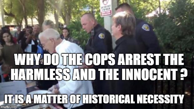 90 year old arrested feeding the homeless | WHY DO THE COPS ARREST THE HARMLESS AND THE INNOCENT ? IT IS A MATTER OF HISTORICAL NECESSITY | image tagged in 90 year old arrested feeding the homeless | made w/ Imgflip meme maker