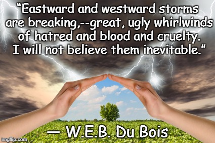 Calm In The Storm | “Eastward and westward storms are breaking,--great, ugly whirlwinds of hatred and blood and cruelty. I will not believe them inevitable.”; ― W.E.B. Du Bois | image tagged in web dubois,hope,faith,protection,strength,positivity | made w/ Imgflip meme maker