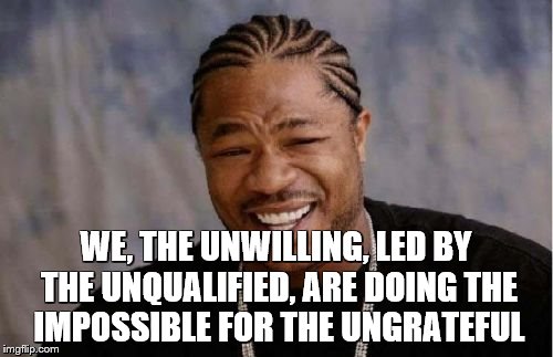 Yo Dawg Heard You Meme | WE, THE UNWILLING, LED BY THE UNQUALIFIED, ARE DOING THE IMPOSSIBLE FOR THE UNGRATEFUL | image tagged in memes,yo dawg heard you | made w/ Imgflip meme maker