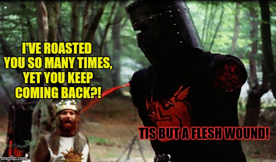Stubborness | I'VE ROASTED YOU SO MANY TIMES, YET YOU KEEP COMING BACK?! TIS BUT A FLESH WOUND! | image tagged in funny,stubborness | made w/ Imgflip meme maker