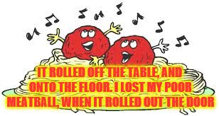 IT ROLLED OFF THE TABLE, AND ONTO THE FLOOR. I LOST MY POOR MEATBALL, WHEN IT ROLLED OUT THE DOOR | made w/ Imgflip meme maker