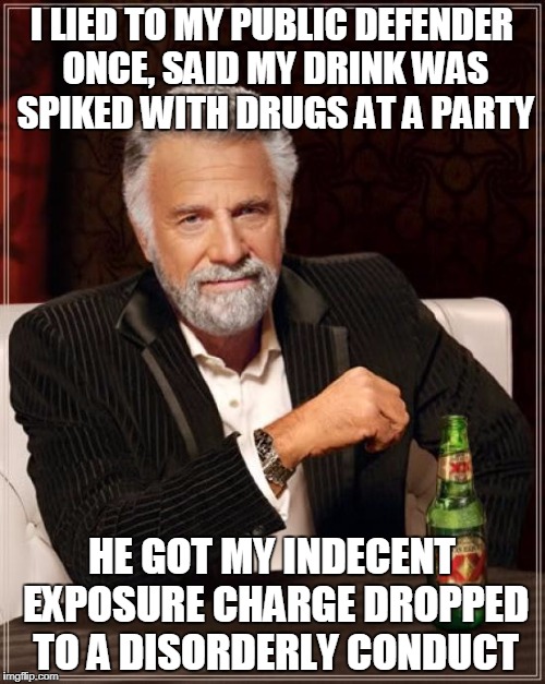 The Most Interesting Man In The World Meme | I LIED TO MY PUBLIC DEFENDER ONCE, SAID MY DRINK WAS SPIKED WITH DRUGS AT A PARTY HE GOT MY INDECENT EXPOSURE CHARGE DROPPED TO A DISORDERLY | image tagged in memes,the most interesting man in the world | made w/ Imgflip meme maker