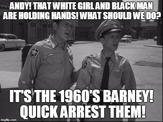 Mayberry Justice | ANDY! THAT WHITE GIRL AND BLACK MAN ARE HOLDING HANDS! WHAT SHOULD WE DO? IT'S THE 1960'S BARNEY! QUICK ARREST THEM! | image tagged in andy griffith | made w/ Imgflip meme maker