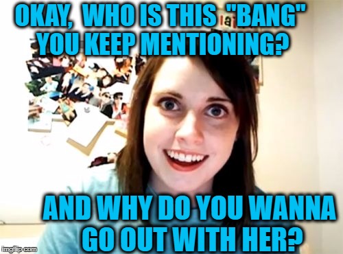 Overly Attached Girlfriend | OKAY,  WHO IS THIS  "BANG" YOU KEEP MENTIONING? AND WHY DO YOU WANNA GO OUT WITH HER? | image tagged in memes,overly attached girlfriend | made w/ Imgflip meme maker