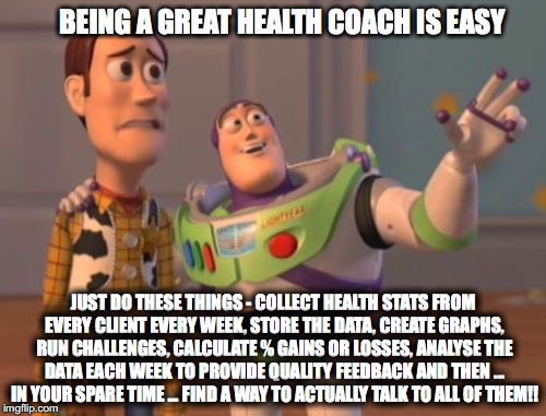 X, X Everywhere Meme | BEING A GREAT HEALTH COACH IS EASY; JUST DO THESE THINGS - COLLECT HEALTH STATS FROM EVERY CLIENT EVERY WEEK, STORE THE DATA, CREATE GRAPHS, RUN CHALLENGES, CALCULATE % GAINS OR LOSSES, ANALYSE THE DATA EACH WEEK TO PROVIDE QUALITY FEEDBACK AND THEN ... IN YOUR SPARE TIME ... FIND A WAY TO ACTUALLY TALK TO ALL OF THEM!! | image tagged in memes,x x everywhere | made w/ Imgflip meme maker