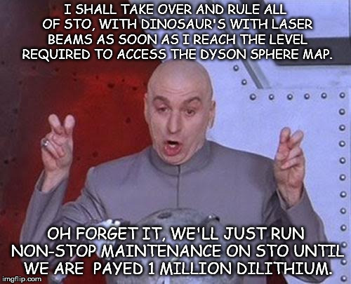 Dr Evil Laser Meme | I SHALL TAKE OVER AND RULE ALL OF STO, WITH DINOSAUR'S WITH LASER BEAMS AS SOON AS I REACH THE LEVEL REQUIRED TO ACCESS THE DYSON SPHERE MAP. OH FORGET IT, WE'LL JUST RUN NON-STOP MAINTENANCE ON STO UNTIL WE ARE  PAYED 1 MILLION DILITHIUM. | image tagged in memes,dr evil laser | made w/ Imgflip meme maker